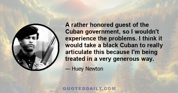 A rather honored guest of the Cuban government, so I wouldn't experience the problems. I think it would take a black Cuban to really articulate this because I'm being treated in a very generous way.