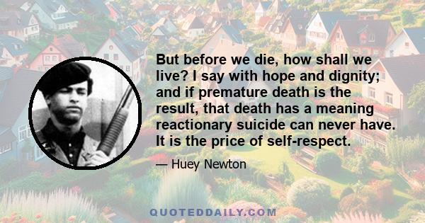 But before we die, how shall we live? I say with hope and dignity; and if premature death is the result, that death has a meaning reactionary suicide can never have. It is the price of self-respect.