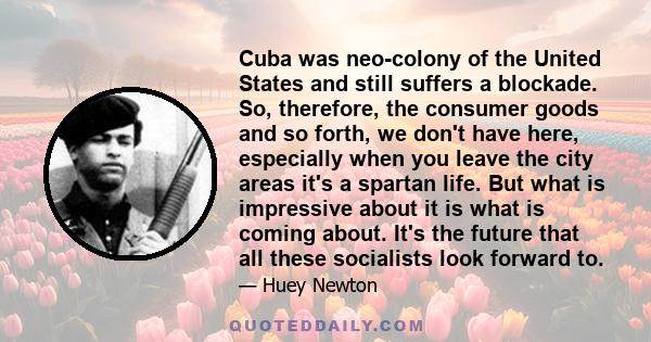 Cuba was neo-colony of the United States and still suffers a blockade. So, therefore, the consumer goods and so forth, we don't have here, especially when you leave the city areas it's a spartan life. But what is