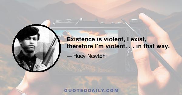 Existence is violent, I exist, therefore I'm violent. . . in that way.