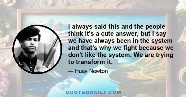 I always said this and the people think it's a cute answer, but I say we have always been in the system and that's why we fight because we don't like the system. We are trying to transform it.