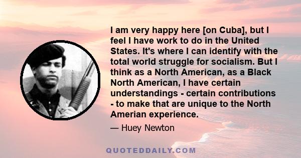 I am very happy here [on Cuba], but I feel I have work to do in the United States. It's where I can identify with the total world struggle for socialism. But I think as a North American, as a Black North American, I