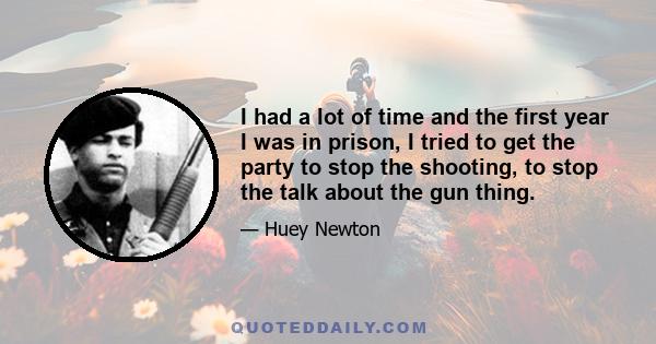 I had a lot of time and the first year I was in prison, I tried to get the party to stop the shooting, to stop the talk about the gun thing.