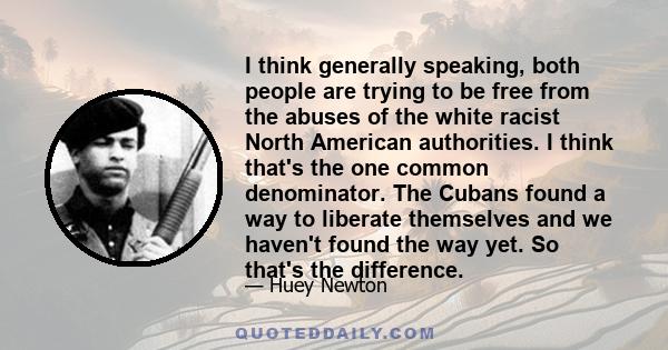 I think generally speaking, both people are trying to be free from the abuses of the white racist North American authorities. I think that's the one common denominator. The Cubans found a way to liberate themselves and