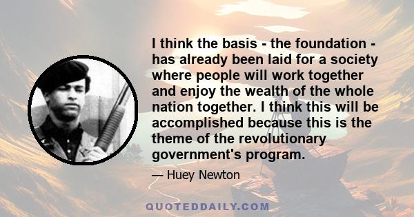 I think the basis - the foundation - has already been laid for a society where people will work together and enjoy the wealth of the whole nation together. I think this will be accomplished because this is the theme of