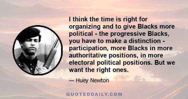 I think the time is right for organizing and to give Blacks more political - the progressive Blacks, you have to make a distinction - participation, more Blacks in more authoritative positions, in more electoral