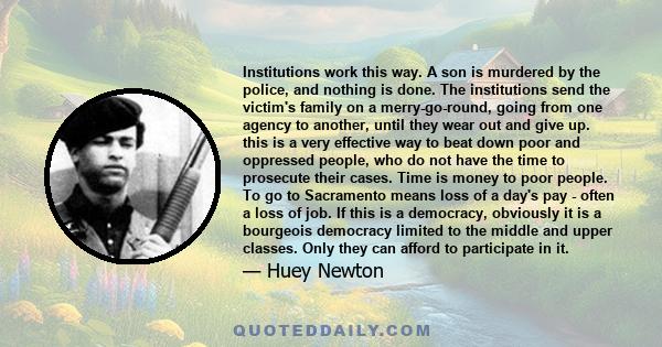 Institutions work this way. A son is murdered by the police, and nothing is done. The institutions send the victim's family on a merry-go-round, going from one agency to another, until they wear out and give up. this is 