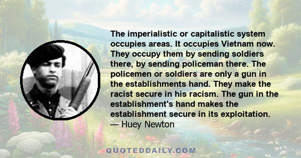 The imperialistic or capitalistic system occupies areas. It occupies Vietnam now. They occupy them by sending soldiers there, by sending policeman there. The policemen or soldiers are only a gun in the establishments