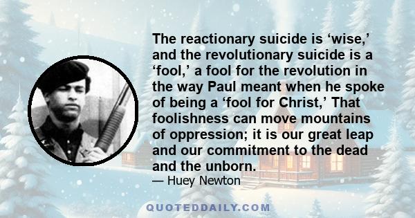 The reactionary suicide is ‘wise,’ and the revolutionary suicide is a ‘fool,’ a fool for the revolution in the way Paul meant when he spoke of being a ‘fool for Christ,’ That foolishness can move mountains of