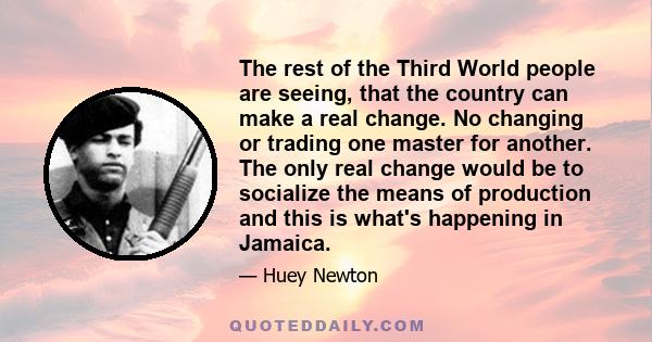 The rest of the Third World people are seeing, that the country can make a real change. No changing or trading one master for another. The only real change would be to socialize the means of production and this is