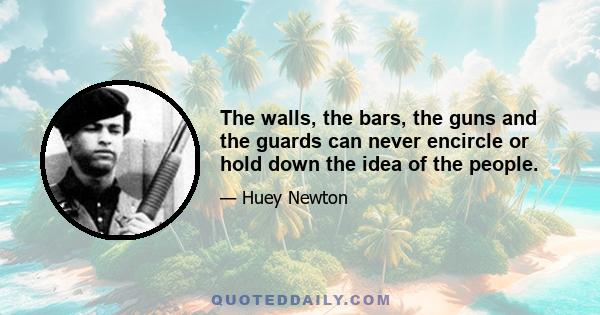 The walls, the bars, the guns and the guards can never encircle or hold down the idea of the people.