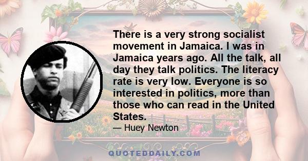 There is a very strong socialist movement in Jamaica. I was in Jamaica years ago. All the talk, all day they talk politics. The literacy rate is very low. Everyone is so interested in politics, more than those who can