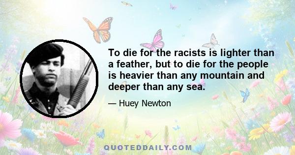 To die for the racists is lighter than a feather, but to die for the people is heavier than any mountain and deeper than any sea.