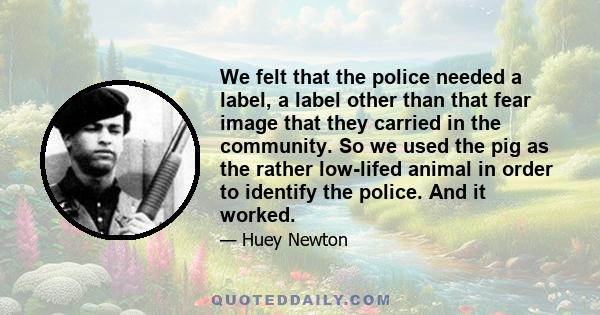 We felt that the police needed a label, a label other than that fear image that they carried in the community. So we used the pig as the rather low-lifed animal in order to identify the police. And it worked.