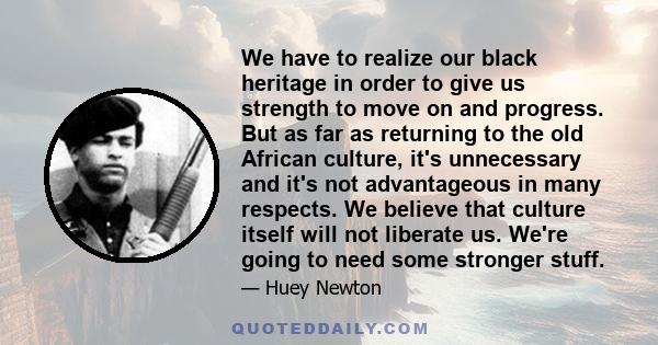 We have to realize our black heritage in order to give us strength to move on and progress. But as far as returning to the old African culture, it's unnecessary and it's not advantageous in many respects. We believe