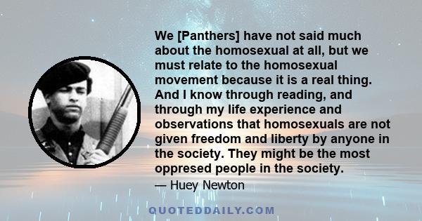 We [Panthers] have not said much about the homosexual at all, but we must relate to the homosexual movement because it is a real thing. And I know through reading, and through my life experience and observations that