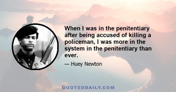 When I was in the penitentiary after being accused of killing a policeman, I was more in the system in the penitentiary than ever.