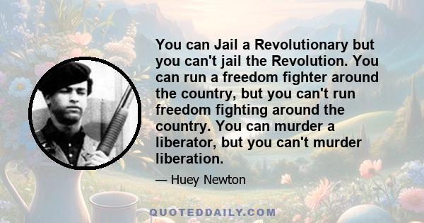 You can Jail a Revolutionary but you can't jail the Revolution. You can run a freedom fighter around the country, but you can't run freedom fighting around the country. You can murder a liberator, but you can't murder