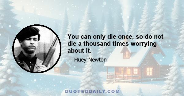 You can only die once, so do not die a thousand times worrying about it.