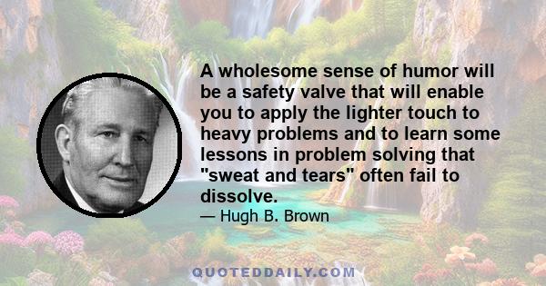 A wholesome sense of humor will be a safety valve that will enable you to apply the lighter touch to heavy problems and to learn some lessons in problem solving that sweat and tears often fail to dissolve.