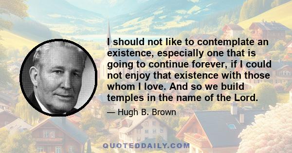 I should not like to contemplate an existence, especially one that is going to continue forever, if I could not enjoy that existence with those whom I love. And so we build temples in the name of the Lord.