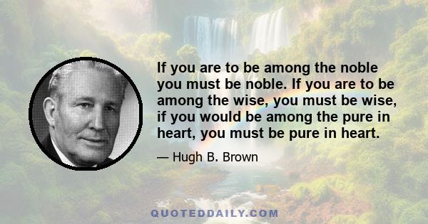 If you are to be among the noble you must be noble. If you are to be among the wise, you must be wise, if you would be among the pure in heart, you must be pure in heart.