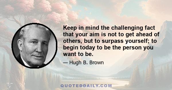 Keep in mind the challenging fact that your aim is not to get ahead of others, but to surpass yourself; to begin today to be the person you want to be.