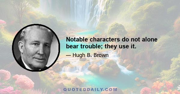 Notable characters do not alone bear trouble; they use it.