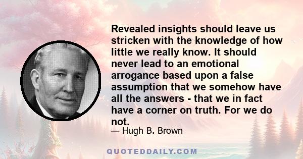 Revealed insights should leave us stricken with the knowledge of how little we really know. It should never lead to an emotional arrogance based upon a false assumption that we somehow have all the answers - that we in