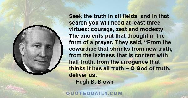 Seek the truth in all fields, and in that search you will need at least three virtues: courage, zest and modesty. The ancients put that thought in the form of a prayer. They said, “From the cowardice that shrinks from