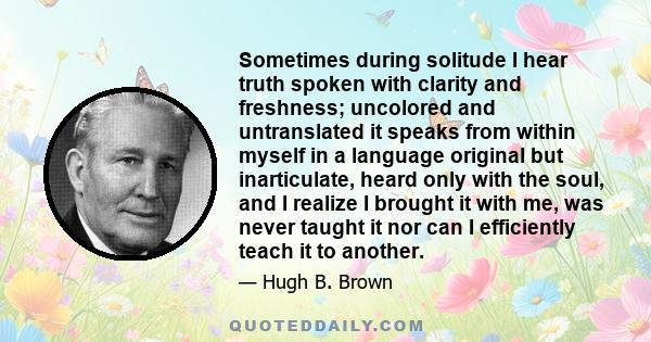 Sometimes during solitude I hear truth spoken with clarity and freshness; uncolored and untranslated it speaks from within myself in a language original but inarticulate, heard only with the soul, and I realize I