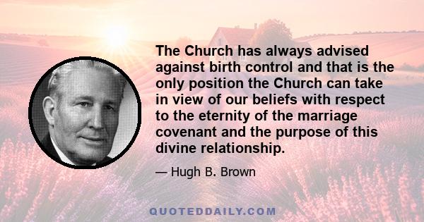 The Church has always advised against birth control and that is the only position the Church can take in view of our beliefs with respect to the eternity of the marriage covenant and the purpose of this divine