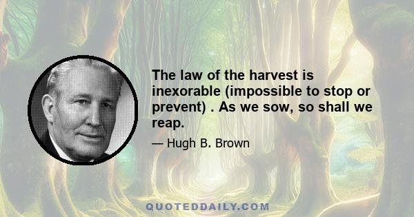 The law of the harvest is inexorable (impossible to stop or prevent) . As we sow, so shall we reap.