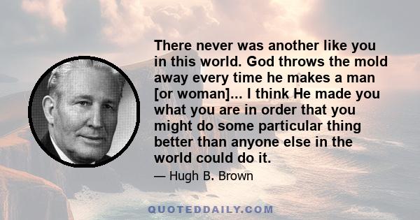 There never was another like you in this world. God throws the mold away every time he makes a man [or woman]... I think He made you what you are in order that you might do some particular thing better than anyone else