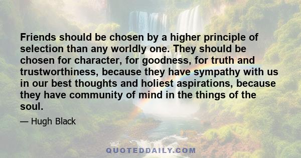 Friends should be chosen by a higher principle of selection than any worldly one. They should be chosen for character, for goodness, for truth and trustworthiness, because they have sympathy with us in our best thoughts 