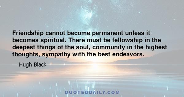 Friendship cannot become permanent unless it becomes spiritual. There must be fellowship in the deepest things of the soul, community in the highest thoughts, sympathy with the best endeavors.