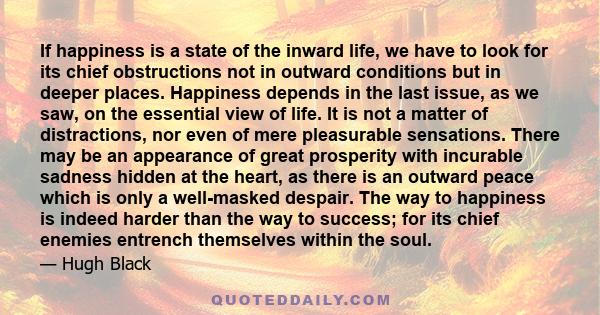 If happiness is a state of the inward life, we have to look for its chief obstructions not in outward conditions but in deeper places. Happiness depends in the last issue, as we saw, on the essential view of life. It is 