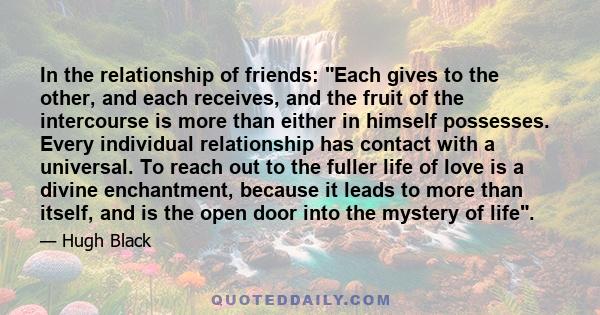 In the relationship of friends: Each gives to the other, and each receives, and the fruit of the intercourse is more than either in himself possesses. Every individual relationship has contact with a universal. To reach 