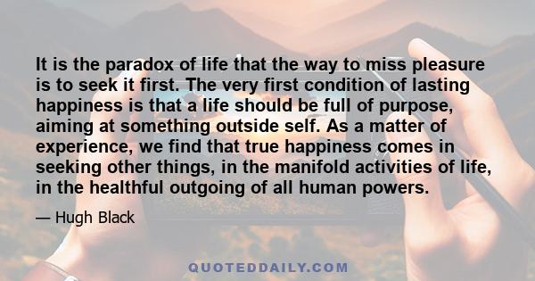 It is the paradox of life that the way to miss pleasure is to seek it first. The very first condition of lasting happiness is that a life should be full of purpose, aiming at something outside self. As a matter of