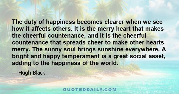 The duty of happiness becomes clearer when we see how it affects others. It is the merry heart that makes the cheerful countenance, and it is the cheerful countenance that spreads cheer to make other hearts merry. The