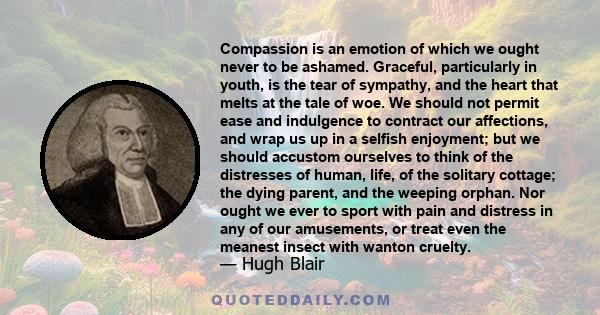 Compassion is an emotion of which we ought never to be ashamed. Graceful, particularly in youth, is the tear of sympathy, and the heart that melts at the tale of woe. We should not permit ease and indulgence to contract 