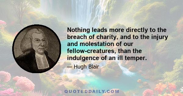 Nothing leads more directly to the breach of charity, and to the injury and molestation of our fellow-creatures, than the indulgence of an ill temper.