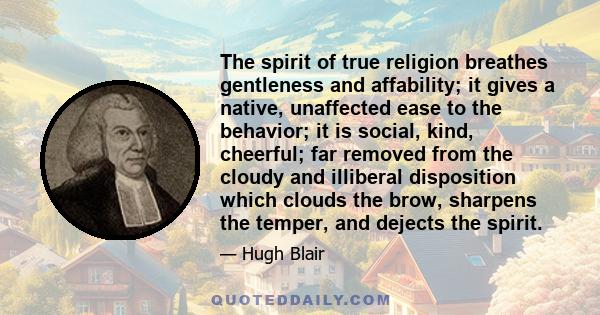 The spirit of true religion breathes gentleness and affability; it gives a native, unaffected ease to the behavior; it is social, kind, cheerful; far removed from the cloudy and illiberal disposition which clouds the