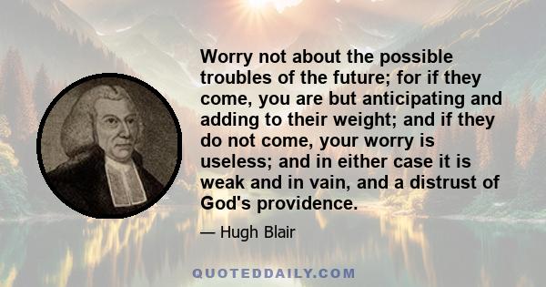 Worry not about the possible troubles of the future; for if they come, you are but anticipating and adding to their weight; and if they do not come, your worry is useless; and in either case it is weak and in vain, and