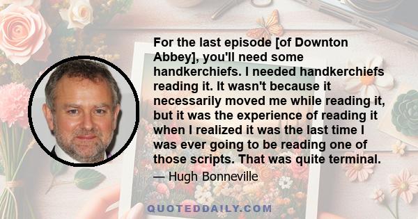 For the last episode [of Downton Abbey], you'll need some handkerchiefs. I needed handkerchiefs reading it. It wasn't because it necessarily moved me while reading it, but it was the experience of reading it when I