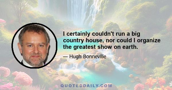 I certainly couldn't run a big country house, nor could I organize the greatest show on earth.