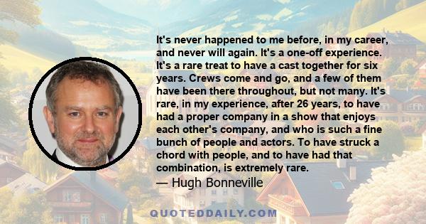 It's never happened to me before, in my career, and never will again. It's a one-off experience. It's a rare treat to have a cast together for six years. Crews come and go, and a few of them have been there throughout,