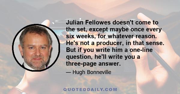 Julian Fellowes doesn't come to the set, except maybe once every six weeks, for whatever reason. He's not a producer, in that sense. But if you write him a one-line question, he'll write you a three-page answer.