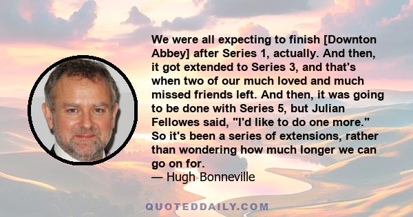 We were all expecting to finish [Downton Abbey] after Series 1, actually. And then, it got extended to Series 3, and that's when two of our much loved and much missed friends left. And then, it was going to be done with 