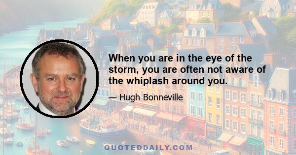 When you are in the eye of the storm, you are often not aware of the whiplash around you.